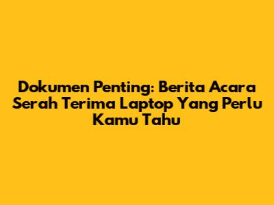Dokumen Penting: Berita Acara Serah Terima Laptop Yang Perlu Kamu Tahu