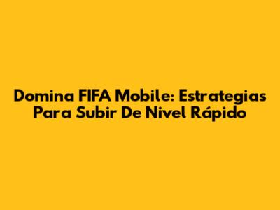 Domina FIFA Mobile: Estrategias Para Subir De Nivel Rápido