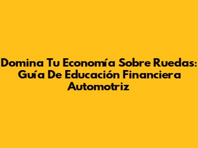 Domina Tu Economía Sobre Ruedas: Guía De Educación Financiera Automotriz