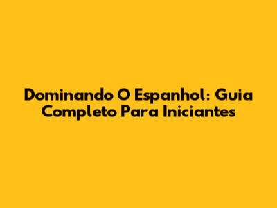 Dominando O Espanhol: Guia Completo Para Iniciantes