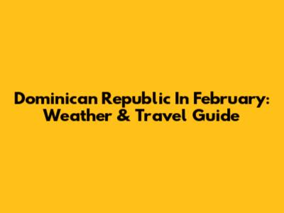 Dominican Republic In February: Weather & Travel Guide