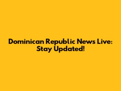 Dominican Republic News Live: Stay Updated!