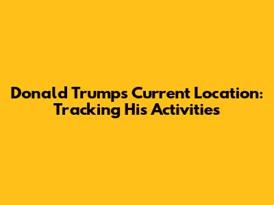 Donald Trump's Current Location: Tracking His Activities
