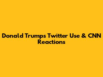 Donald Trump's Twitter Use & CNN Reactions