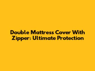 Double Mattress Cover With Zipper: Ultimate Protection
