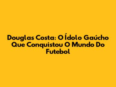Douglas Costa: O Ídolo Gaúcho Que Conquistou O Mundo Do Futebol