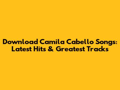 Download Camila Cabello Songs: Latest Hits & Greatest Tracks