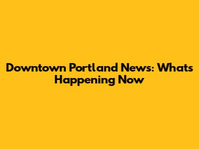 Downtown Portland News: What's Happening Now