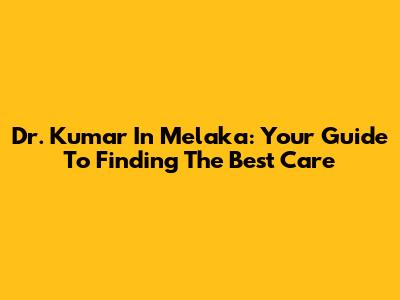 Dr. Kumar In Melaka: Your Guide To Finding The Best Care