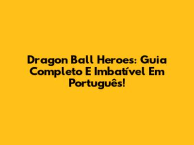 Dragon Ball Heroes: Guia Completo E Imbatível Em Português!