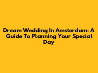 Dream Wedding In Amsterdam: A Guide To Planning Your Special Day