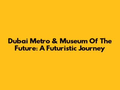 Dubai Metro & Museum Of The Future: A Futuristic Journey