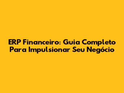 ERP Financeiro: Guia Completo Para Impulsionar Seu Negócio
