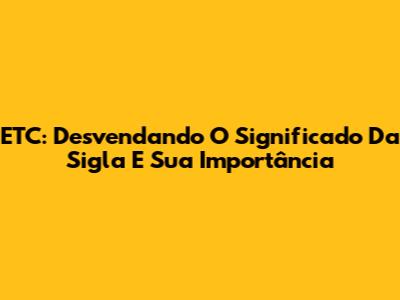 ETC: Desvendando O Significado Da Sigla E Sua Importância