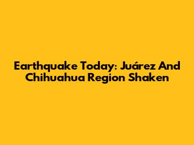 Earthquake Today: Juárez And Chihuahua Region Shaken