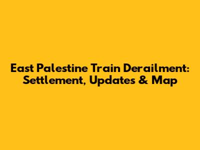 East Palestine Train Derailment: Settlement, Updates & Map