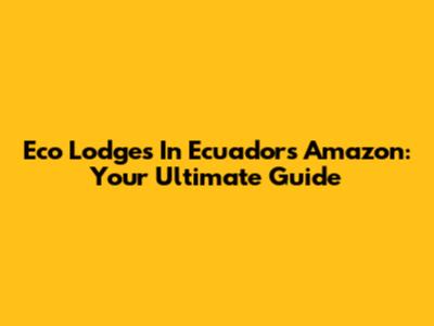 Eco Lodges In Ecuador's Amazon: Your Ultimate Guide