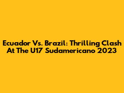 Ecuador Vs. Brazil: Thrilling Clash At The U17 Sudamericano 2023
