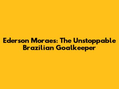 Ederson Moraes: The Unstoppable Brazilian Goalkeeper