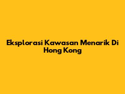 Eksplorasi Kawasan Menarik Di Hong Kong