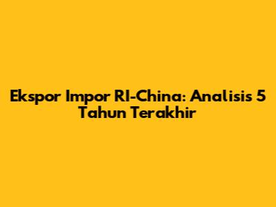 Ekspor Impor RI-China: Analisis 5 Tahun Terakhir