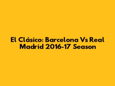 El Clásico: Barcelona Vs Real Madrid 2016-17 Season