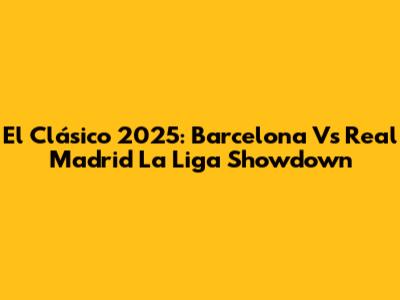 El Clásico 2025: Barcelona Vs Real Madrid La Liga Showdown