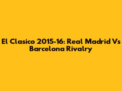 El Clasico 2015-16: Real Madrid Vs Barcelona Rivalry