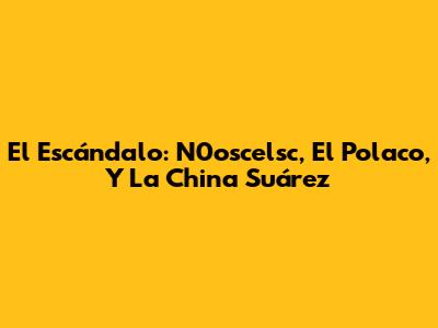 El Escándalo: N0oscelsc, El Polaco, Y La China Suárez