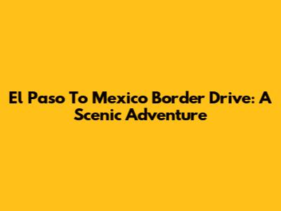 El Paso To Mexico Border Drive: A Scenic Adventure