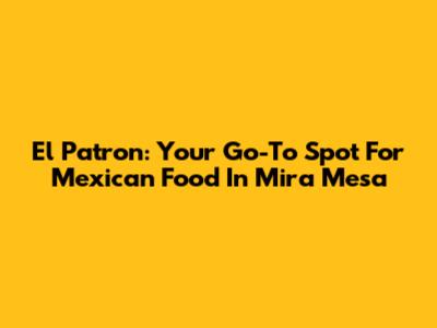 El Patron: Your Go-To Spot For Mexican Food In Mira Mesa