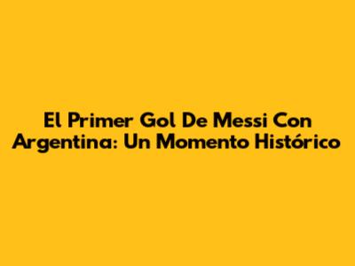 El Primer Gol De Messi Con Argentina: Un Momento Histórico