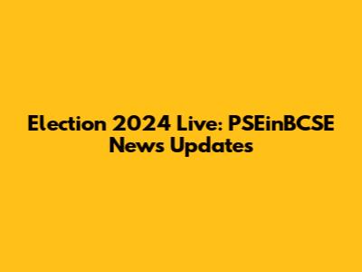 Election 2024 Live: PSEinBCSE News Updates