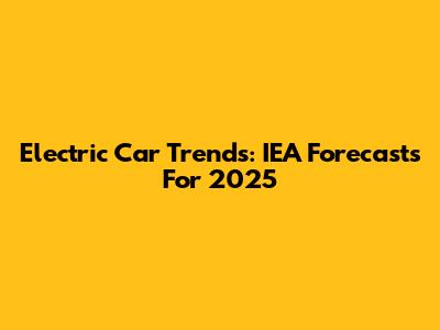 Electric Car Trends: IEA Forecasts For 2025