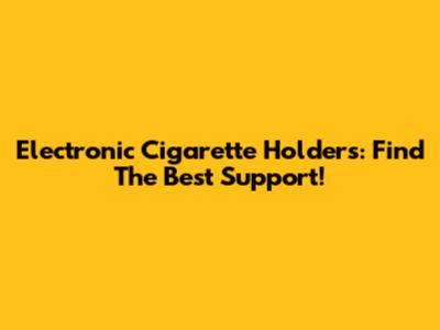 Electronic Cigarette Holders: Find The Best Support!