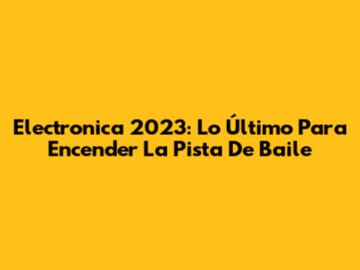 Electronica 2023: Lo Último Para Encender La Pista De Baile