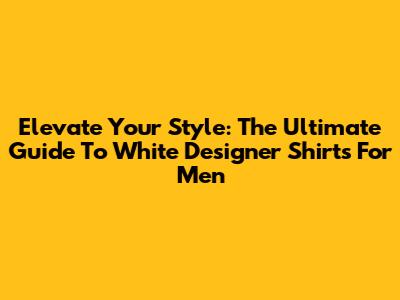 Elevate Your Style: The Ultimate Guide To White Designer Shirts For Men