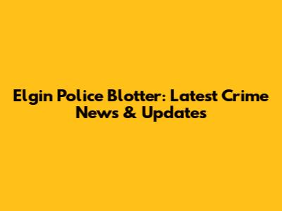Elgin Police Blotter: Latest Crime News & Updates