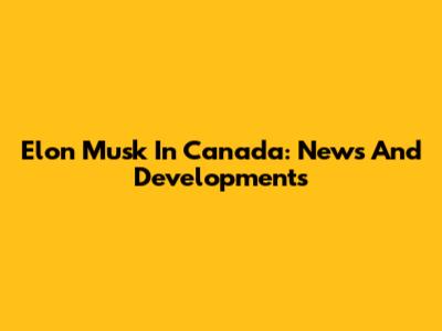 Elon Musk In Canada: News And Developments