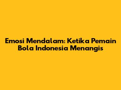 Emosi Mendalam: Ketika Pemain Bola Indonesia Menangis