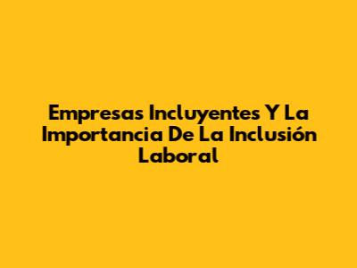 Empresas Incluyentes Y La Importancia De La Inclusión Laboral