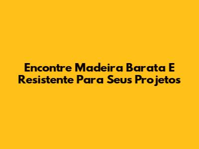 Encontre Madeira Barata E Resistente Para Seus Projetos