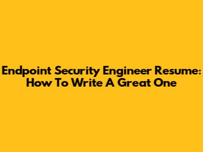Endpoint Security Engineer Resume: How To Write A Great One
