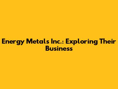 Energy Metals Inc.: Exploring Their Business