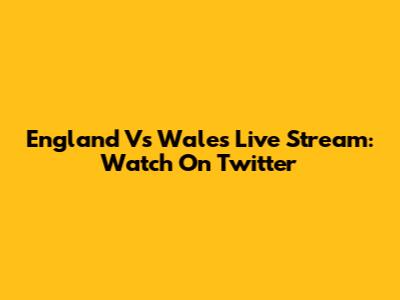 England Vs Wales Live Stream: Watch On Twitter