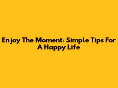 Enjoy The Moment: Simple Tips For A Happy Life