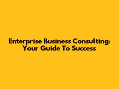 Enterprise Business Consulting: Your Guide To Success