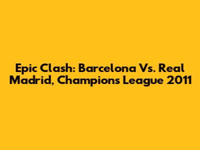 Epic Clash: Barcelona Vs. Real Madrid, Champions League 2011