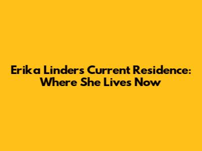 Erika Linder's Current Residence: Where She Lives Now
