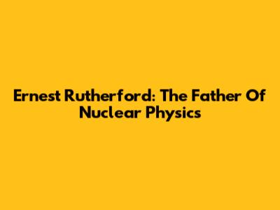 Ernest Rutherford: The Father Of Nuclear Physics